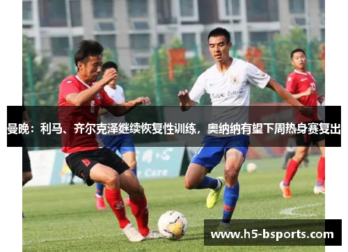 曼晚：利马、齐尔克泽继续恢复性训练，奥纳纳有望下周热身赛复出